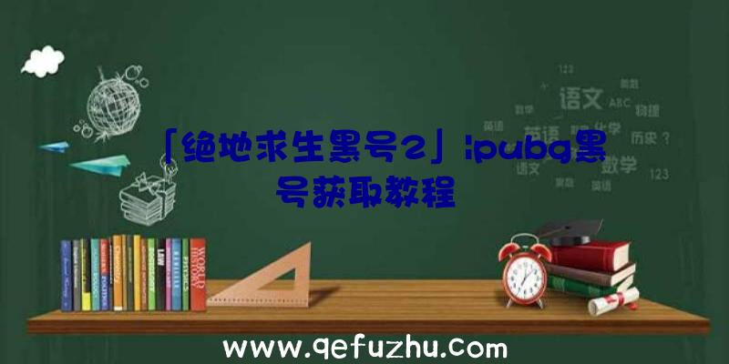 「绝地求生黑号2」|pubg黑号获取教程